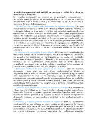 Acuerdo de cooperación México-OCDE para mejorar la calidad de la educación
de las escuelas mexicanas.
Se presentaa continuación un resumen de las principales consideraciones y
recomendacionesenfocadas en los temas de evaluación e incentivos para docentes
desarrolladas porel Consejo Asesor y el Secretariado de la OCDE durante el
transcurso del acuerdode cooperación.
1. El marco de política pública para implementar las reformas educativas: Para que
lasautoridades educativas y actores clave adapten y pongan en marcha reformasde
política diseñadas a partir de mejores prácticas y ejemplos internacionales,deberán
considerarse de manera adecuada las condiciones, restricciones yoportunidades
locales. Al combinarse con prácticas internacionales y evidenciacomparable, la
movilización del conocimiento local puede proporcionar unvínculo vital para
diseñar reformas educativas adecuadas a las prioridades yel contexto nacionales.
El propósito de las recomendaciones en este ámbito esproporcionar a la SEP y a los
grupos interesados en México lineamientos parauna continua movilización del
conocimiento local con miras a informar losprocesos sostenidos de reforma
educativa.
2. La importancia de los resultados de los estudiantes: El avance en el aprendizajede los
estudiantes debería ser un criterio clave para medir el desempeño de lasescuelas,
los docentes, los organismos de participación de los padres de familia,las
instituciones educativas estatales y federales y el sistema en su conjunto.Los
resultados de las evaluaciones estandarizadas son un medio relevante,
perodeberán emplearse otras medidas válidas y confiables del aprendizaje de
losestudiantes para obtener una idea más completa de su logro.
3. Evaluación equitativa del valor agregado de las escuelas: Todos los alumnos,
sinimportar cuáles sean sus antecedentes socioeconómicos, étnicos o
lingüísticos,deberán tener las mismas oportunidades de aprender y lograr niveles
altos dedesempeño. Si bien se ha demostrado que el desempeño de los
estudiantesestá muy correlacionado con los antecedentes familiares, los resultados
de lasmediciones y las evaluaciones deberán reflejar la verdadera contribución
alaprendizaje de los alumnos y no simplemente el contexto socioeconómico dela
escuela o de sus estudiantes.
4. Evaluación de los docentes para la rendición de cuentas y la mejora: Los maestrosson
vitales para el aprendizaje de los estudiantes. Sin embargo, es difícil mejorarlo que
no se mide. Por tanto, un proceso equitativo y confiable de evaluaciónde docentes
en servicio debería permitir a los docentes de todos los niveles delespectro de
desempeño mejorar, ser reconocidos y contribuir a los resultadoseducativos
generales.
5. Incentivos y estímulos para los maestros en servicio: Si bien las recompensas
pordesempeño se han utilizado de manera eficaz en otros campos de empleo,
suuso reciente en el sector educativo, en particular para los maestros, aún está
enexploración y evaluación. Por tanto, la SEP, las autoridades educativas estatalesy
los grupos interesados necesitarán determinar la combinación específica
 