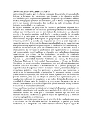CONCLUSIONES Y RECOMENDACIONES
La investigación sugiere que, el esfuerzo en materia de desarrollo profesional debe
dirigirse a fortalecer los mecanismos que brinden a los docentes amplias
oportunidades para compartir sus experiencias de aprendizaje, reflexionar sobre su
práctica pedagógica y poner en funcionamiento, con el debido acompañamiento y
apoyo, sus nuevos conocimientos. Los modelos de auto aprendizaje ofrecen
limitadas oportunidades para todo esto.
Se sugiere reorientar los programas de desarrollo profesional vigentes hacia
esfuerzos más limitados en sus alcances, pero más profundos en sus resultados;
trabajar más estrechamente con los especialistas, las instituciones de educación
superior y los equipos estatales en el diseño y puesta en marcha de estrategias
significativas y útiles para las partes directamente involucradas; avanzar en el
establecimiento de grupos de trabajo en los que participen especialistas junto con
profesores, directivos y escuelas que requieran los apoyos y estén dispuestos a
emprender procesos de innovación. Poner especial cuidado en los mecanismos de
acompañamiento y seguimiento, para asegurar la continuidad de los esfuerzos y la
valoración de resultados por parte de los beneficiarios de las medidas. Buscar el
establecimiento de convenios de colaboración con organizaciones de la sociedad
civil comprometidas con el cambio en la educación; aprovechar la amplia gama de
conocimientos que existen en las instituciones nacionales de excelencia:
Departamento de Investigaciones Educativas (DIE) del Instituto Politécnico
Nacional, la Universidad Nacional Autónoma de México, la Universidad
Pedagógica Nacional, la Universidad Iberoamericana, el Centro de Estudios
Educativos, por mencionar sólo a unas cuantos, para aplicarlos directamente con
maestros y escuelas decididos a la transformación de la práctica pedagógica. Se
sugiere transitar de esquemas ―macro‖ a modelos ―micro‖, orientados al logro de
aprendizajes prácticos entre los profesores y docentes, que favorezcan la
participación de las comunidades y las familias. En resumidas cuentas, propiciar
procesos más acompañados, con resultados menos espectaculares en términos de
grandes números, pero que se reflejen en cambios más significativos para las
escuelas, los profesores, los estudiantes y los padres de familia. Insistimos en la
necesidad de alinear todas las iniciativas y programas a la consecución de un
objetivo claro, concreto y accesible: el logro de los aprendizajes de los niños y los jóvenes
en las escuelas de educación básica nacional.
Se sabe que los esfuerzos en la materia surten mayor efecto cuando responden a las
necesidades identificadas en la escuela, como resultado de la reflexión de la propia
comunidad escolar. En tanto que la formación continua siga vinculada con
estímulos salariales, su efectividad para la mejora del aprendizaje y la reflexión
sobre la propia práctica estará acotada.
La puesta en marcha de un concurso para la selección de los candidatos más aptos
es un avance para la educación nacional. Sin embargo, es posible que resulte
insuficiente, si la maquinaria del sector continúa operando bajo la lógica del
 