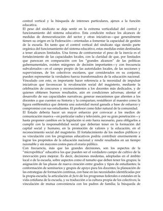 control vertical y la búsqueda de intereses particulares, ajenos a la función
educativa.
El peso del sindicato se deja sentir en la extrema verticalidad del control y
funcionamiento del sistema educativo. Esta condición reduce los alcances de
medidas de democratización del sector y otras iniciativas—que generalmente
tienen su origen en la Federación—orientadas a fomentar la capacidad de gestión
de la escuela. En tanto que el control vertical del sindicato siga siendo parte
orgánica del funcionamiento del sistema educativo, estas medidas están destinadas
a tener alcances limitados. Una forma de contrarrestar el peso de la inercia es el
fortalecimiento de las capacidades locales, con la claridad de que, por limitados
que parezcan en comparación con los ―grandes alcances‖ de las políticas
gubernamentales, existen márgenes de decisión importantes—y con frecuencia
subvalorados—en el campo propio de las autoridades locales, de las secciones y
supervisiones, de los colectivos escolares, que considerados en su conjunto,
pueden representar la verdadera fuerza transformadora de la educación nacional.
Vinculado con esto, es importante hacer referencia a la necesidad de impulsar
iniciativas que favorezcan la revaloración social del magisterio, mediante la
celebración de concursos y reconocimientos a los docentes más dedicados, y de
quienes obtienen buenos resultados, aún en condiciones adversas; alentar el
desarrollo de sus capacidades narrativas; generar mecanismos que alienten a los
docentes a que cuenten su historia y la compartan; restablecer al maestro como la
figura emblemática que detenta una autoridad moral ganada a base de esfuerzo y
compromiso con sus estudiantes. El profesor como líder natural de la comunidad.
El Estado debería hacer un mayor esfuerzo por convocar a los medios de
comunicación masiva—en particular radio y televisión, por su gran penetración—y
hasta proponer cambios en la legislación si esto fuera necesario, para obligarlos a
cumplir con la responsabilidad social que deberían tener en la formación del
capital social y humano, en la promoción de valores y la educación, en el
reconocimiento social del magisterio. El fortalecimiento de los medios públicos y
su vinculación con los programas educativos podría contribuir enormemente a
lograr los propósitos de la educación nacional y rendir resultados en un tiempo
razonable y sin mayores costos para el erario público.
Con frecuencia, más que las grandes decisiones, son los aspectos de la
―micropolítica‖ educativa los que pueden ser el verdadero campo de cultivo de la
innovación para mejorar. Es decir, decisiones modestas, adoptadas en el ámbito
local o de la escuela, sobre aspectos como el tamaño que deben tener los grupos; la
asignación de las plazas de nueva creación entre grados y tipos de estudiantes; la
conformación de seminarios y grupos de apoyo para los docentes; la planeación de
las estrategias de formación continua, con base en las necesidades identificadas por
la propia escuela; la articulación de facto de los programas federales o estatales en la
vida cotidiana de la escuela, y su traducción a la cultura propia de los colectivos; la
vinculación de mutua conveniencia con los padres de familia; la búsqueda de
 