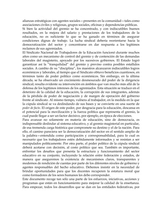 alianzas estratégicas con agentes sociales—presentes en la comunidad—tales como
asociaciones civiles y religiosas, grupos sociales, oficinas y dependencias públicas.
Si bien la actividad del gremio se ha concentrado, y con indiscutibles buenos
resultados, en la mejora del salario y prestaciones de los trabajadores de la
educación, no es suficiente lo que se ha ganado en términos de asegurar
condiciones dignas de trabajo. La lucha sindical debería reorientarse hacia la
democratización del sector y concentrarse en dar respuesta a los legítimos
reclamos de sus agremiados.
El Sindicato Nacional de Trabajadores de la Educación funcionó durante muchos
años como un mecanismo de control del gremio y de contención de las demandas
laborales del magisterio, apoyado por los sucesivos gobiernos. El Estado logró
garantizar así la ―tranquilidad‖ del gremio y previno contra posibles estallidos
sociales. A cambio de su ―disciplina‖, los maestros alcanzaron indiscutibles logros
económicos y laborales, al tiempo que el Sindicato obtuvo beneficios cuantiosos, en
términos tanto de poder político como económicos. Sin embargo, en la última
década, se ha observado un crecimiento desmesurado del poder de la dirigencia
sindical; resulta evidente su intervención en ámbitos que van mucho más allá de la
defensa de los legítimos intereses de los agremiados. Esta situación se traduce en el
deterioro de la calidad de la educación, la corrupción de sus integrantes, además
de la pérdida de poder de negociación y de margen de operación del gobierno
frente al sindicato. Al mismo tiempo, vulnera al trabajador, en la medida en la que
la cúpula sindical se va deslindando de sus bases y se convierte en una suerte de
poder de facto. El origen de este poder, por desgracia para la educación, descansa en
el potencial para la movilización y la fuerza política que representa el gremio, la
cual puede llegar a ser un factor decisivo, por ejemplo, en época de elecciones.
Para avanzar no solamente en materia de educación, sino de democracia, es
indispensable deslindar al sistema educativo, y al gremio magisterial en particular,
de esa tremenda carga histórica que compromete su destino y el de la nación. Para
ello, el camino pareciera ser la democratización del sector en el sentido amplio de
la palabra—entendida como participación y corresponsabilidad, para lo cual es
necesario que los trabajadores estén debidamente informados y se resistan a ser
manipulados políticamente. Por otra parte, el poder político de la cúpula sindical
deberá acotarse con decisión, al costo político que sea. También es importante,
enfrentar los desafíos que presenta la estructura y funcionamiento del sector
educativo en su conjunto, incluyendo la relación entre federación y estados, de
manera que aseguremos la existencia de mecanismos claros, transparentes y
modernos de rendición de cuentas por parte de los diferentes niveles de gobierno y
agentes responsables del hecho educativo. Debemos insistir en la necesidad de
brindar oportunidades para que los docentes recuperen la estatura moral que
como formadores de los seres humanos les debe corresponder.
Este documento recoge tan sólo una parte de los esfuerzos, iniciativas, acciones y
programas que están en funcionamiento para mejorar la calidad de la enseñanza.
Para empezar, todos los desarrollos que se dan en las entidades federativas, por
 