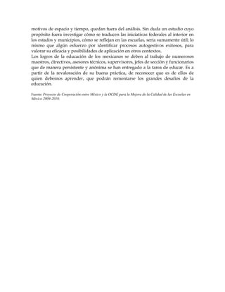 motivos de espacio y tiempo, quedan fuera del análisis. Sin duda un estudio cuyo
propósito fuera investigar cómo se traducen las iniciativas federales al interior en
los estados y municipios, cómo se reflejan en las escuelas, sería sumamente útil; lo
mismo que algún esfuerzo por identificar procesos autogestivos exitosos, para
valorar su eficacia y posibilidades de aplicación en otros contextos.
Los logros de la educación de los mexicanos se deben al trabajo de numerosos
maestros, directivos, asesores técnicos, supervisores, jefes de sección y funcionarios
que de manera persistente y anónima se han entregado a la tarea de educar. Es a
partir de la revaloración de su buena práctica, de reconocer que es de ellos de
quien debemos aprender, que podrán remontarse los grandes desafíos de la
educación.

Fuente: Proyecto de Cooperación entre México y la OCDE para la Mejora de la Calidad de las Escuelas en
México 2009-2010.
 
