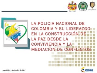Bogotá D.C . Noviembre de 2017
LA POLICIA NACIONAL DE
COLOMBIA Y SU LIDERAZGO
EN LA CONSTRUCCIÓN DE
LA PAZ DESDE LA
CONVIVIENCIA Y LA
MEDIACION DE CONFLICTOS
 