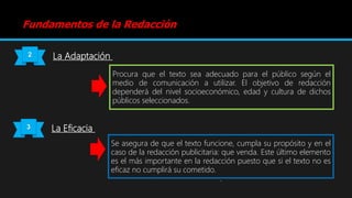 Fundamentos de la Redacción
2 La Adaptación
Procura que el texto sea adecuado para el público según el
medio de comunicación a utilizar. El objetivo de redacción
dependerá del nivel socioeconómico, edad y cultura de dichos
públicos seleccionados.
3 La Eficacia
Se asegura de que el texto funcione, cumpla su propósito y en el
caso de la redacción publicitaria: que venda. Este último elemento
es el más importante en la redacción puesto que si el texto no es
eficaz no cumplirá su cometido.
.
 
