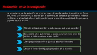 Redacción en la investigación
La Importancia de la redacción es enorme, pues, si bien la palabra transmitida en forma
oral, vuela y se desvanece, lo escrito, por el contrario, se perpetúa: puede leerse, releerse,
meditarse, y, a través de ello, el lector puede formarse una idea completa de lo que piensa
y quiere decir el escritor.
Al inicio, antes de escribir, se debe pensar qué se va a escribir
Es necesario saber qué mensaje se desea comunicar inicio, antes de
escribir, se debe pensar qué se va a escribir
Debe preguntarse sobre a quién va destinado lo escrito
Utilizar el tono y el lenguaje apropiados en la escritura
 