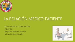 LA RELACIÓN MEDICO-PACIENTE
SALUD PUBLICA Y COMUNITARIA
EQUIPO C
Alejandro Arellano Guzmán
Adrian Fimbres Morales
 
