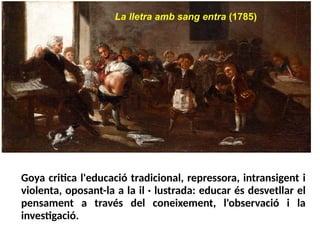 La lletra amb sang entra (1785)
Goya critica l'educació tradicional, repressora, intransigent i
violenta, oposant-la a la il · lustrada: educar és desvetllar el
pensament a través del coneixement, l'observació i la
investigació.
 