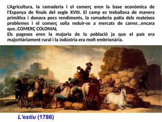 L'estiu (1786)
L’Agricultura, la ramaderia i el comerç eren la base econòmica de
l'Espanya de finals del segle XVIII. El camp es treballava de manera
primitiva i donava pocs rendiments, la ramaderia patia dels mateixos
problemes i el comerç solia reduir-se a mercats de carrer...encara
que..COMERÇ COLONIAL
Els pagesos eren la majoria de la població ja que el país era
majoritàriament rural i la indústria era molt embrionària.
 