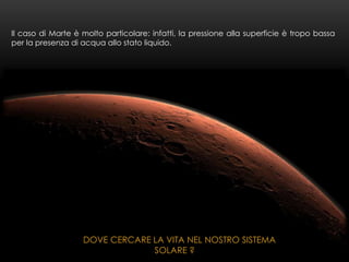 Il caso di Marte è molto particolare: infatti, la pressione alla superficie è tropo bassa
per la presenza di acqua allo stato liquido.
DOVE CERCARE LA VITA NEL NOSTRO SISTEMA
SOLARE ?
 
