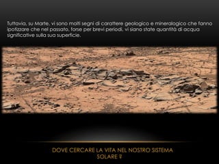 Tuttavia, su Marte, vi sono molti segni di carattere geologico e mineralogico che fanno
ipotizzare che nel passato, forse per brevi periodi, vi siano state quantità di acqua
significative sulla sua superficie.
DOVE CERCARE LA VITA NEL NOSTRO SISTEMA
SOLARE ?
 