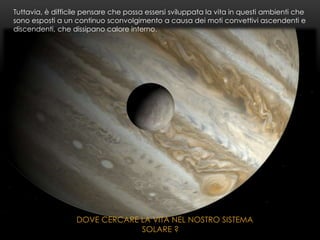 DOVE CERCARE LA VITA NEL NOSTRO SISTEMA
SOLARE ?
Tuttavia, è difficile pensare che possa essersi sviluppata la vita in questi ambienti che
sono esposti a un continuo sconvolgimento a causa dei moti convettivi ascendenti e
discendenti, che dissipano calore interno.
 