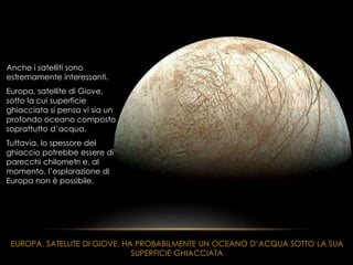 Anche i satelliti sono
estremamente interessanti.
Europa, satellite di Giove,
sotto la cui superficie
ghiacciata si pensa vi sia un
profondo oceano composto
soprattutto d’acqua.
Tuttavia, lo spessore del
ghiaccio potrebbe essere di
parecchi chilometri e, al
momento, l’esplorazione di
Europa non è possibile.
EUROPA, SATELLITE DI GIOVE, HA PROBABILMENTE UN OCEANO D’ACQUA SOTTO LA SUA
SUPERFICIE GHIACCIATA
 