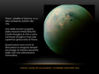 TITANO, SATELLITE DI SATURNO, POTREBBE OSPITARE VITA
Titano, satellite di Saturno, è un
altro ambiente adatto alla
vita.
Una delle recenti scoperte
della missione NASA/ESA/ASI
Cassini-Huygens è che vi sono
centinaia di laghi e mari sulla
superficie ghiacciata di Titano.
Questi bacini sono ricchi di
idrocarburi e vengono riempiti
da piogge di metano prodotte
dalle nubi che attraversano
l'atmosfera.
 