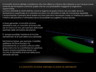 IL CONCETTO DI ZONA ABITABILE O ZONA DI ABITABILITA’
Il concetto di zona abitale considera la vita che utilizza la chimica del carbonio e usa l’acqua come
solvente per le reazioni chimiche quella che ha una probabilità maggiore di originarsi e
sopravvivere.
La Zona Abitabile è infatti definita come la regione di spazio intorno ad una stella dove la
temperatura superficiale di un pianeta roccioso con atmosfera è tale da mantenere reperibile
l’acqua liquida. Il pianeta deve essere roccioso perché è necessario avere un’interfaccia solida tra
l’interno del pianeta e l’atmosfera dove sia possibile raccogliere l’acqua liquida.
In linea generale, il concetto di zona
abitabile è solo un concetto di lavoro utile
per la ricerca di vita, per esempio dall'analisi
spettrale delle atmosfere dei pianeti.
E’ sempre possibile l’esistenza di nicchie
abitabili ben al di fuori della zona abitabile.
Nel Sistema Solare, per esempio, il satellite
galileiano di Giove Europa, ha
probabilmente un oceano sotto la coltre
ghiacciata che ne caratterizza la superficie.
Questo oceano potrebbe essere una
nicchia di abitabilità al di fuori della zona
abitabile del Sole.
 