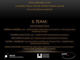 DOVE CERCARE LA VITA
LA RICERCA DELLA VITA NEL NOSTRO SISTEMA SOLARE
E IN ALTRI SISTEMI PLANETARI
IL TEAM:
GAPS SCIENCE TEAM
SABRINA MASIERO, INAF - OSSERVATORIO ASTRONOMICO DI PADOVA E FGG-TELESCOPIO
NAZIONALE GALILEO
CATERINA BOCCATO, INAF - OSSERVATORIO ASTRONOMICO DI PADOVA
RICCARDO CLAUDI, INAF- OSSERVATORIO ASTRONOMICO DI PADOVA
GLORIA ANDREUZZI, FGG-TELESCOIPIO NAZIONALAE GALILEO E INAF – OSSERVATORIO
ASTRONOMICO DI ROMA
EMILIO MOLINARI (DIRETTORE DEL TNG), FGG – TELESCOPIO NAZIONALE GALILEO E INAF – IAFS,
MILANO
 