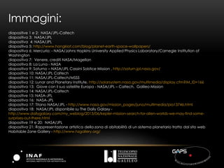 Immagini:
diapositive 1 e 2: NASA/JPL-Caltech
diapositiva 3: NASA/JPL
diapositiva 4: NASA/JPL
diapositiva 5: http://www.hongkiat.com/blog/planet-earth-space-wallpapers/
diapositiva 6: Mercurio: - NASA/Johns Hopkins University Applied Physics Laboratory/Carnegie Institution of
Washington
diapositiva 7: Venere, crediti NASA/Magellan
diapositiva 8: La Luna - NASA
diapositiva 9: Saturno – NASA/JPL Cassini Solstice Mission , http://saturn.jpl.nasa.gov/
diapositiva 10: NASA/JPL Caltech
diapositiva 11: NASA/JPL-Caltech/MSSS
diapositiva 12: Lunar and Planetary Institute, http://solarsystem.nasa.gov/multimedia/display.cfm?IM_ID=166
diapositiva 13: Giove con il suo satellite Europa - NASA/JPL – Caltech, Galileo Mission
diapositiva 14: NASA/JPL-Caltech
diapositive 15: NASA-JPL
diapositiva 16: NASA-JPL
diapositiva 17: Titano NASA/JPL - http://www.nasa.gov/mission_pages/juno/multimedia/pia13746.html
diapositiva 18: NASA/JPL disponibile su The Daily Galaxy -
http://www.dailygalaxy.com/my_weblog/2013/06/kepler-mission-search-for-alien-worlds-we-may-find-some-
surprises-out-there.html
diapositive 19 e 20: NASA/JPL
diapositiva 21: Rappresentazione artistica della zona di abitabilità di un sistema planetario tratto dal sito web
Habitable Zone Gallery - http://www.hzgallery.org/
 