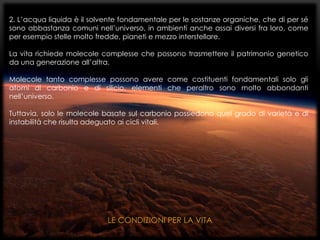 2. L’acqua liquida è il solvente fondamentale per le sostanze organiche, che di per sé
sono abbastanza comuni nell’universo, in ambienti anche assai diversi fra loro, come
per esempio stelle molto fredde, pianeti e mezzo interstellare.
La vita richiede molecole complesse che possono trasmettere il patrimonio genetico
da una generazione all’altra.
Molecole tanto complesse possono avere come costituenti fondamentali solo gli
atomi di carbonio e di silicio, elementi che peraltro sono molto abbondanti
nell’universo.
Tuttavia, solo le molecole basate sul carbonio possiedono quel grado di varietà e di
instabilità che risulta adeguato ai cicli vitali.
LE CONDIZIONI PER LA VITA
 