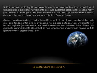 3. L’acqua allo stato liquido è presente solo in un ambito ristretto di condizioni di
temperatura e pressione. Ovviamente c’è sulla superficie della Terra. Vi sono motivi
per credere che seppure l’evoluzione della vita sulla Terra potrebbe essere iniziata
diverse volte, la vita che noi conosciamo abbia un’unica origine.
Questa convinzione deriva dall’universalità riscontrata in alcune caratteristiche delle
molecole fondamentali che intervengono nei processi biologici. Tale universalità non
ha una ragione (potrebbero essere possibili molecole con caratteristiche diverse, ma
proprietà sostanzialmente identiche), se non supponendo una comune origine tra tutti
gli esseri viventi presenti sulla Terra.
LE CONDIZIONI PER LA VITA
 