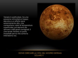 Venere in particolare, ha una
pressione atmosferica troppo
elevata e un effetto serra
estremamente alto, che
comportano valori di temperatura
superficiale così elevanti da
arrivare a 450 gradi centigradi, il
che rende Venere un posto
inospitale per la vita come la
intendiamo noi.
DOVE CERCARE LA VITA NEL NOSTRO SISTEMA
SOLARE ?
 