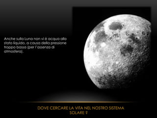Anche sulla Luna non vi è acqua allo
stato liquido, a causa della pressione
troppo bassa (per l’assenza di
atmosfera).
DOVE CERCARE LA VITA NEL NOSTRO SISTEMA
SOLARE ?
 