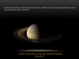 I pianeti più esterni, Giove, Saturno, Urano e Nettuno sono troppo freddi per avere
acqua liquida sulla superficie.
DOVE CERCARE LA VITA NEL NOSTRO SISTEMA
SOLARE ?
 