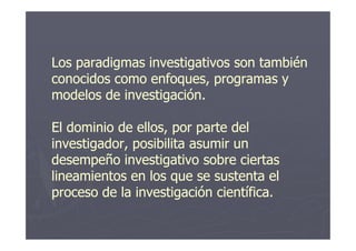 Los paradigmas investigativos son tambiénLos paradigmas investigativos son también
conocidos como enfoques, programas yconocidos como enfoques, programas y
modelos de investigación.modelos de investigación.
El dominio de ellos, por parte delEl dominio de ellos, por parte delEl dominio de ellos, por parte delEl dominio de ellos, por parte del
investigador, posibilita asumir uninvestigador, posibilita asumir un
desempeño investigativo sobre ciertasdesempeño investigativo sobre ciertas
lineamientos en los que se sustenta ellineamientos en los que se sustenta el
proceso de la investigación científica.proceso de la investigación científica.
 