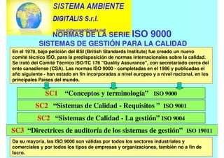 En el 1979, bajo petición del BSI (British Standards Institute) fue creado un nuevo
comité técnico ISO, para la predisposición de normas internacionales sobre la calidad.
Se trató del Comité Técnico ISO/TC 176 "Quality Assurance", con secretariado cerca del
ente canadiense (CSA). Las normas ISO 9000 - completadas en el 1986 y publicadas el
año siguiente - han estado en fin incorporadas a nivel europeo y a nivel nacional, en los
principales Países del mundo.
SC1 “Conceptos y terminología” ISO 9000
SC3 “Directrices de auditoría de los sistemas de gestión” ISO 19011
SC2 “Sistemas de Calidad - Requisitos ” ISO 9001
SC2 “Sistemas de Calidad - La gestión” ISO 9004
Da su mayoría, las ISO 9000 son válidas por todos los sectores industriales y
comerciales y por todos los tipos de empresas y organizaciones, también no a fin de
lucro.
NORMAS DE LA SERIE ISO 9000
SISTEMAS DE GESTIÓN PARA LA CALIDAD
 