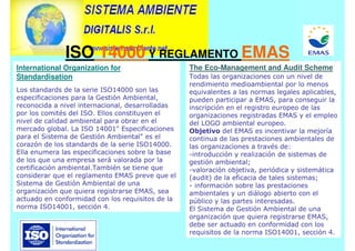 International Organization for
Standardisation
Los standards de la serie ISO14000 son las
especificaciones para la Gestión Ambiental,
reconocida a nivel internacional, desarrolladas
por los comités del ISO. Ellos constituyen el
nivel de calidad ambiental para obrar en el
mercado global. La ISO 14001 Especificaciones
para el Sistema de Gestión Ambiental es el
corazón de los standards de la serie ISO14000.
Ella enumera las especificaciones sobre la base
de los que una empresa será valorada por la
certificación ambiental.También se tiene que
considerar que el reglamento EMAS preve que el
Sistema de Gestión Ambiental de una
organización que quiera registrarse EMAS, sea
actuado en conformidad con los requisitos de la
norma ISO14001, sección 4.
The Eco-Management and Audit Scheme
Todas las organizaciones con un nivel de
rendimiento medioambiental por lo menos
equivalentes a las normas legales aplicables,
pueden participar a EMAS, para conseguir la
inscripción en el registro europeo de las
organizaciones registradas EMAS y el empleo
del LOGO ambiental europeo.
Objetivo del EMAS es incentivar la mejoría
continua de las prestaciones ambientales de
las organizaciones a través de:
-introducción y realización de sistemas de
gestión ambiental;
-valoración objetiva, periódica y sistemática
(audit) de la eficacia de tales sistemas;
- información sobre las prestaciones
ambientales y un diálogo abierto con el
público y las partes interesadas.
El Sistema de Gestión Ambiental de una
organización que quiera registrarse EMAS,
debe ser actuado en conformidad con los
requisitos de la norma ISO14001, sección 4.
ISO 14000 Y REGLAMENTO EMAS
 