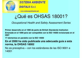 ¿Qué es OHSAS 18001?
Occupational Health and Safety Assessment Series
Primer desarrollo en el 1990 de parte de British Standards Institution
Emanada en el 1999 para ser compatible con la ISO 14000 revisionada en el
2007
17 elementos en paralelo con la ISO 14000
En el 2000 ha sido publicada una adecuada guía a esta
norma, la OHSAS 18002
No es preceptiva – con los estándares de las ISO 9001 e
14001
 