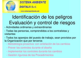 Identificación de los peligros
Evaluación y control de riesgos
- Actividades ordinarias y extraordinarias
- Todas las personas, comprendidos a los contratistas y
visitantes
- Todos los aparejos del puesto de trabajo, sean provistos por
la Organización que por terceros
- Metodología proactiva: con antelación de los cambios
- Prever los controles durante el diseño
- Implementar los controles durante los cambios
- Gestión rigurosa de los Procedimientos
 