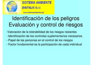 Identificación de los peligros
Evaluación y control de riesgos
-Valoración de la tolerabilidad de los riesgos restantes
- Identificación de los controles suplementarios necesarios
- Papel de las personas en el control de los riesgos
- Factor fundamental es la participación de cada individual
 