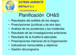 Planificación OHS
• Resultados del análisis de los riesgos
• Prescripciones (jurídicas y de otro tipo)
• Análisis de los accidentes y los incidentes
• Resultado de las investigaciones anteriores
• Resultado de la Auditoría ejecutada
• Prescripciones interiores de la Organización
• Indicadores mensurables y objetivos
• Gestión del programa
 