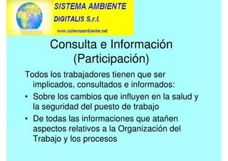 Consulta e Información
(Participación)
Todos los trabajadores tienen que ser
implicados, consultados e informados:
• Sobre los cambios que influyen en la salud y
la seguridad del puesto de trabajo
• De todas las informaciones que atañen
aspectos relativos a la Organización del
Trabajo y los procesos
 