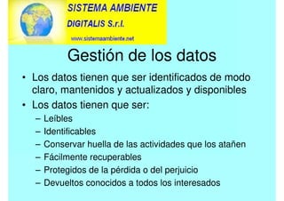 Gestión de los datos
• Los datos tienen que ser identificados de modo
claro, mantenidos y actualizados y disponibles
• Los datos tienen que ser:
– Leíbles
– Identificables
– Conservar huella de las actividades que los atañen
– Fácilmente recuperables
– Protegidos de la pérdida o del perjuicio
– Devueltos conocidos a todos los interesados
 