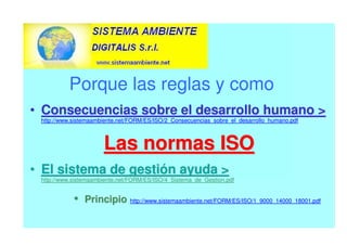 Porque las reglas y como
•
• C
Co
on
ns
se
ec
cu
ue
en
nc
ci
ia
as
s s
so
ob
br
re
e e
el
l d
de
es
sa
ar
rr
ro
ol
ll
lo
o h
hu
um
ma
an
no
o 

http://www.sistemaambiente.net/FORM/ES/ISO/2_Consecuencias_sobre_el_desarrollo_humano.pdf
L
La
as
s n
no
or
rm
ma
as
s I
IS
SO
O
•
• E
El
l s
si
is
st
te
em
ma
a d
de
e g
ge
es
st
ti
ió
ón
n a
ay
yu
ud
da
a 

http://www.sistemaambiente.net/FORM/ES/ISO/4_Sistema_de_Gestion.pdf
•
• P
P
Pr
r
ri
i
in
n
nc
c
ci
i
ip
p
pi
i
io
o
o http://www.sistemaambiente.net/FORM/ES/ISO/1_9000_14000_18001.pdf
 