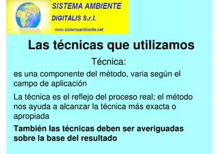 Las técnicas que utilizamos
Técnica:
es una componente del método, varia según el
campo de aplicación
La técnica es el reflejo del proceso real; el método
nos ayuda a alcanzar la técnica más exacta o
apropiada
También las técnicas deben ser averiguadas
sobre la base del resultado
 