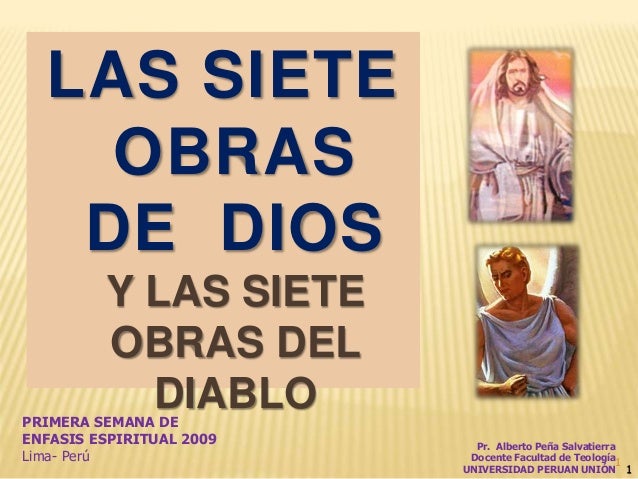 1
LAS SIETE
OBRAS
DE DIOS
Y LAS SIETE
OBRAS DEL
DIABLO
1
PRIMERA SEMANA DE
ENFASIS ESPIRITUAL 2009
Lima- Perú
Pr. Alberto ...