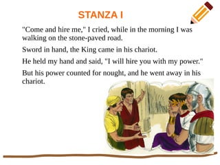 STANZA I
"Come and hire me," I cried, while in the morning I was
walking on the stone-paved road.
Sword in hand, the King came in his chariot.
He held my hand and said, "I will hire you with my power."
But his power counted for nought, and he went away in his
chariot.
 