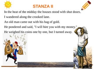 STANZA II
In the heat of the midday the houses stood with shut doors.
I wandered along the crooked lane.
An old man came out with his bag of gold.
He pondered and said, "I will hire you with my money."
He weighed his coins one by one, but I turned away.
 