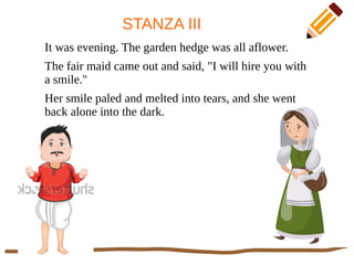 STANZA III
It was evening. The garden hedge was all aflower.
The fair maid came out and said, "I will hire you with
a smile."
Her smile paled and melted into tears, and she went
back alone into the dark.
 
