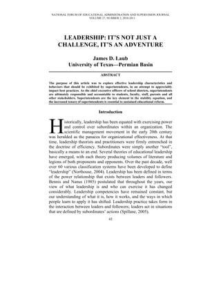NATIONAL FORUM OF EDUCATIONAL ADMINISTRATION AND SUPERVISION JOURNAL
                      VOLUME 27, NUMBER 2, 2010-2011




       LEADERSHIP: IT’S NOT JUST A
      CHALLENGE, IT’S AN ADVENTURE

                         James D. Laub
              University of Texas—Permian Basin
                                      ABSTRACT

The purpose of this article was to explore effective leadership characteristics and
behaviors that should be exhibited by superintendents, in an attempt to appreciably
impact best practices. As the chief executive officers of school districts, superintendents
are ultimately responsible and accountable to students, faculty, staff, parents and all
other stakeholders. Superintendents are the key element in the stability equation, and
the increased tenure of superintendents is essential to sustained educational reform.


                                    Introduction



H         istorically, leadership has been equated with exercising power
          and control over subordinates within an organization. The
          scientific management movement in the early 20th century
was heralded as the panacea for organizational effectiveness. At that
time, leadership theorists and practitioners were firmly entrenched in
the doctrine of efficiency. Subordinates were simply another “tool”,
basically a means to an end. Several theories of educational leadership
have emerged, with each theory producing volumes of literature and
legions of both proponents and opponents. Over the past decade, well
over 60 various classification systems have been developed to define
“leadership” (Northouse, 2004). Leadership has been defined in terms
of the power relationship that exists between leaders and followers.
Bennis and Nanus (1985) postulated that throughout the years, our
view of what leadership is and who can exercise it has changed
considerably. Leadership competencies have remained constant, but
our understanding of what it is, how it works, and the ways in which
people learn to apply it has shifted. Leadership practice takes form in
the interaction between leaders and followers; leaders act in situations
that are defined by subordinates’ actions (Spillane, 2005).
                                            43
 