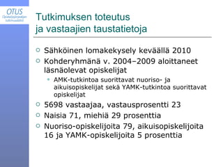 Tutkimuksen toteutus  ja vastaajien taustatietoja Sähköinen lomakekysely keväällä 2010 Kohderyhmänä v. 2004–2009 aloittaneet läsnäolevat opiskelijat AMK-tutkintoa suorittavat nuoriso- ja aikuisopiskelijat sekä YAMK-tutkintoa suorittavat opiskelijat 5698 vastaajaa, vastausprosentti 23 Naisia 71, miehiä 29 prosenttia Nuoriso-opiskelijoita 79, aikuisopiskelijoita 16 ja YAMK-opiskelijoita 5 prosenttia 