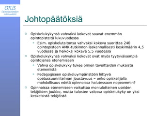 Johtopäätöksiä Opiskelukykynsä vahvaksi kokevat saavat enemmän opintopisteitä lukuvuodessa Esim. opiskelutaitonsa vahvaksi kokeva suorittaa 240 opintopisteen AMK-tutkinnon laskennallisesti keskimäärin 4,5 vuodessa ja heikoksi kokeva 5,5 vuodessa Opiskelukykynsä vahvaksi kokevat ovat myös tyytyväisempiä opintojensa etenemiseen Vahva opiskelukyky tukee omien tavoitteiden mukaista etenemistä Pedagogiseen opiskeluympäristöön liittyvä opetussuunnitelman joustavuus – onko opiskelijalla mahdollisuus edetä opinnoissa halutessaan nopeammin? Opinnoissa etenemiseen vaikuttaa moniulotteinen useiden tekijöiden joukko, mutta tulosten valossa opiskelukyky on yksi keskeisistä tekijöistä 