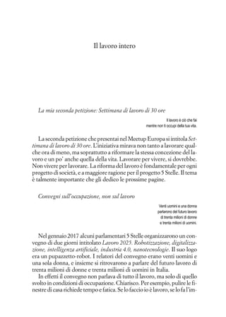 Il lavoro intero
La mia seconda petizione: Settimana di lavoro di 30 ore
Il lavoro è ciò che fai
mentre non ti occupi della tua vita.
La seconda petizione che presentai nel Meetup Europa si intitola Set-
timana di lavoro di 30 ore. L’iniziativa mirava non tanto a lavorare qual-
che ora di meno, ma soprattutto a riformare la stessa concezione del la-
voro e un po’ anche quella della vita. Lavorare per vivere, si dovrebbe.
Non vivere per lavorare. La riforma del lavoro è fondamentale per ogni
progetto di società, e a maggiore ragione per il progetto 5 Stelle. Il tema
è talmente importante che gli dedico le prossime pagine.
Convegni sull’occupazione, non sul lavoro
Venti uomini e una donna
parlarono del futuro lavoro
di trenta milioni di donne
e trenta milioni di uomini.
Nel gennaio 2017 alcuni parlamentari 5 Stelle organizzarono un con-
vegno di due giorni intitolato Lavoro 2025. Robotizzazione, digitalizza-
zione, intelligenza artificiale, industria 4.0, nanotecnologie. Il suo logo
era un pupazzetto-robot. I relatori del convegno erano venti uomini e
una sola donna, e insieme si ritrovarono a parlare del futuro lavoro di
trenta milioni di donne e trenta milioni di uomini in Italia.
In effetti il convegno non parlava di tutto il lavoro, ma solo di quello
svolto in condizioni di occupazione. Chiarisco. Per esempio, pulire le fi-
nestre di casa richiede tempo e fatica. Se lo faccio io è lavoro, se lo fa l’im-
 