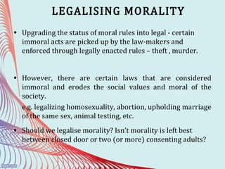 LEGALISING MORALITY
• Upgrading the status of moral rules into legal - certain
immoral acts are picked up by the law-makers and
enforced through legally enacted rules – theft , murder.
• However, there are certain laws that are considered
immoral and erodes the social values and moral of the
society.
e.g. legalizing homosexuality, abortion, upholding marriage
of the same sex, animal testing, etc.
• Should we legalise morality? Isn’t morality is left best
between closed door or two (or more) consenting adults?
 