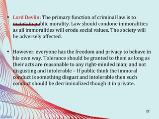 22
• Lord Devlin: The primary function of criminal law is to
maintain public morality. Law should condone immoralities
as all immoralities will erode social values. The society will
be adversely affected.
• However, everyone has the freedom and privacy to behave in
his own way. Tolerance should be granted to them as long as
their acts are reasonable to any right-minded man; and not
disgusting and intolerable – If public think the immoral
conduct is something disgust and intolerable then such
conduct should be decriminalized though it in private.
 