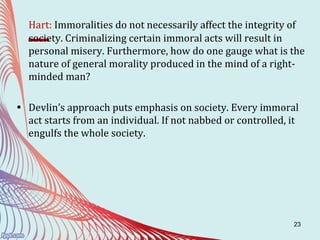 23
Hart: Immoralities do not necessarily affect the integrity of
society. Criminalizing certain immoral acts will result in
personal misery. Furthermore, how do one gauge what is the
nature of general morality produced in the mind of a right-
minded man?
• Devlin’s approach puts emphasis on society. Every immoral
act starts from an individual. If not nabbed or controlled, it
engulfs the whole society.
 