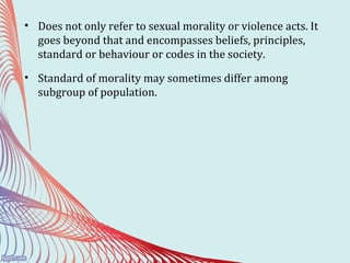 • Does not only refer to sexual morality or violence acts. It
goes beyond that and encompasses beliefs, principles,
standard or behaviour or codes in the society.
• Standard of morality may sometimes differ among
subgroup of population.
 