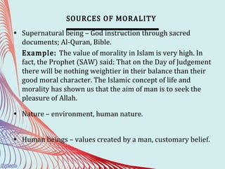 SOURCES OF MORALITY
• Supernatural being – God instruction through sacred
documents; Al-Quran, Bible.
Example: The value of morality in Islam is very high. In
fact, the Prophet (SAW) said: That on the Day of Judgement
there will be nothing weightier in their balance than their
good moral character. The Islamic concept of life and
morality has shown us that the aim of man is to seek the
pleasure of Allah.
• Nature – environment, human nature.
• Human beings – values created by a man, customary belief.
 