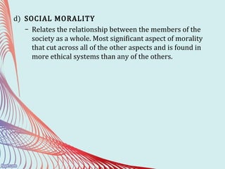 d) SOCIAL MORALITY
– Relates the relationship between the members of the
society as a whole. Most significant aspect of morality
that cut across all of the other aspects and is found in
more ethical systems than any of the others.
 