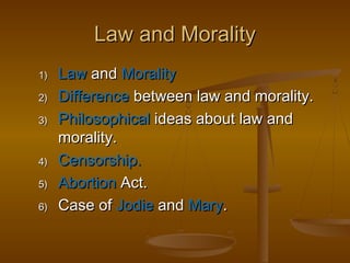 Law and Morality
1)
2)
3)

4)
5)
6)

Law and Morality
Difference between law and morality.
Philosophical ideas about law and
morality.
Censorship.
Abortion Act.
Case of Jodie and Mary.

 